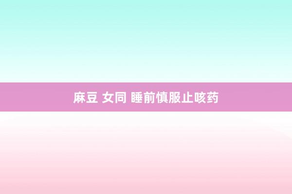 麻豆 女同 睡前慎服止咳药