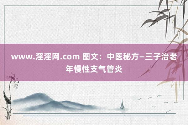 www.淫淫网.com 图文：中医秘方—三子治老年慢性支气管炎