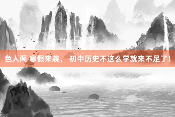 色人阁 寒假来袭， 初中历史不这么学就来不足了！