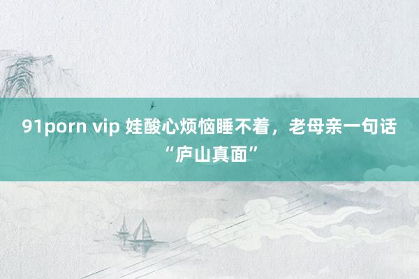91porn vip 娃酸心烦恼睡不着，老母亲一句话“庐山真面”