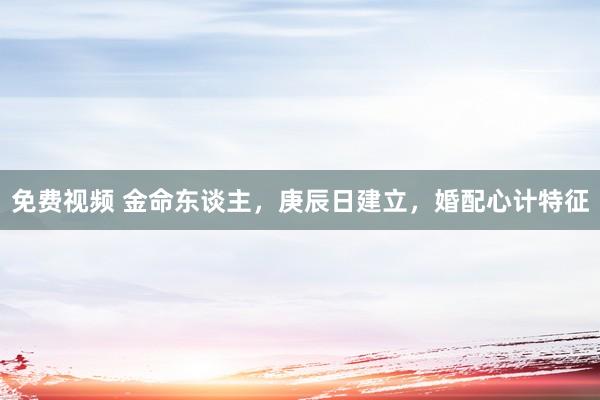 免费视频 金命东谈主，庚辰日建立，婚配心计特征