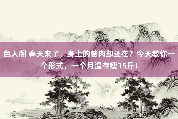 色人阁 春天来了，身上的赘肉却还在？今天教你一个形式，一个月温存瘦15斤！