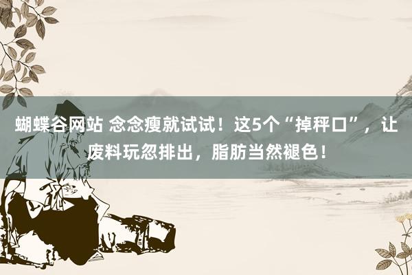 蝴蝶谷网站 念念瘦就试试！这5个“掉秤口”，让废料玩忽排出，脂肪当然褪色！