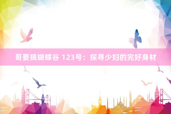哥要搞蝴蝶谷 123号：探寻少妇的完好身材