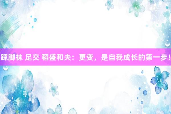 踩脚袜 足交 稻盛和夫：更变，是自我成长的第一步！