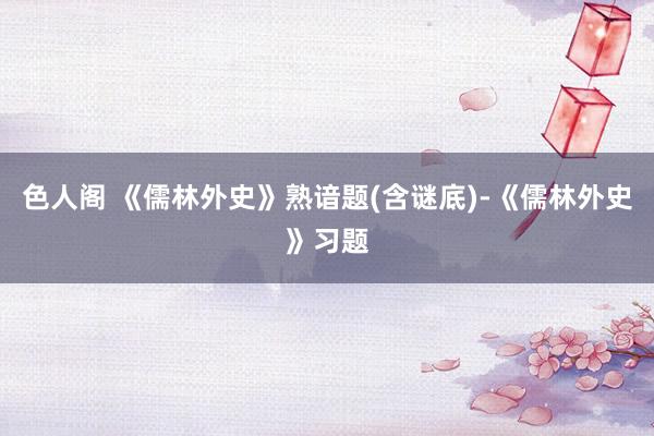 色人阁 《儒林外史》熟谙题(含谜底)-《儒林外史》习题