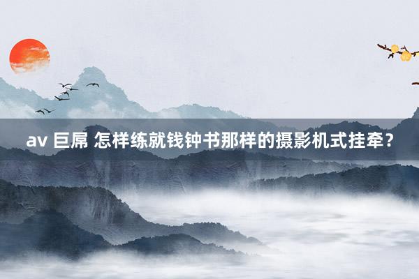 av 巨屌 怎样练就钱钟书那样的摄影机式挂牵？