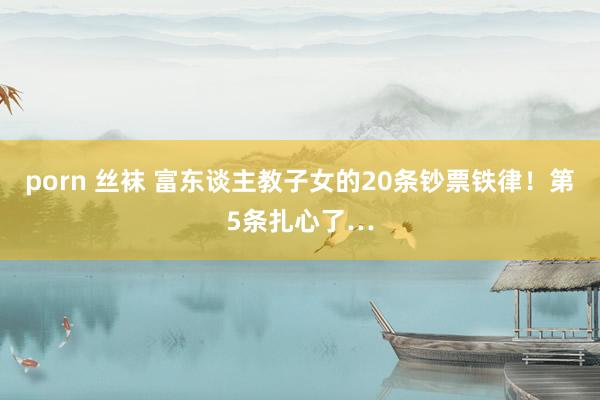 porn 丝袜 富东谈主教子女的20条钞票铁律！第5条扎心了…