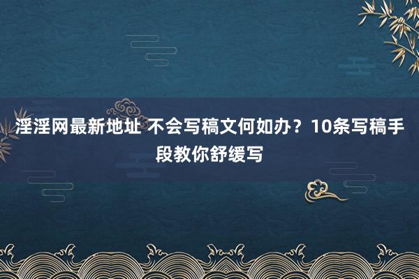 淫淫网最新地址 不会写稿文何如办？10条写稿手段教你舒缓写