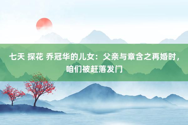 七天 探花 乔冠华的儿女：父亲与章含之再婚时，咱们被赶落发门