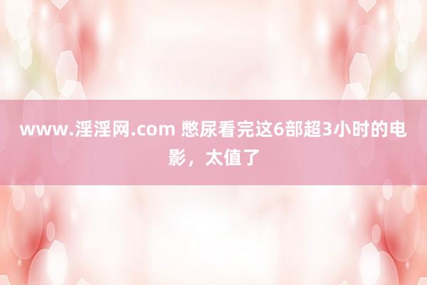 www.淫淫网.com 憋尿看完这6部超3小时的电影，太值了