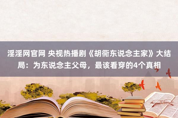 淫淫网官网 央视热播剧《胡衕东说念主家》大结局：为东说念主父母，最该看穿的4个真相